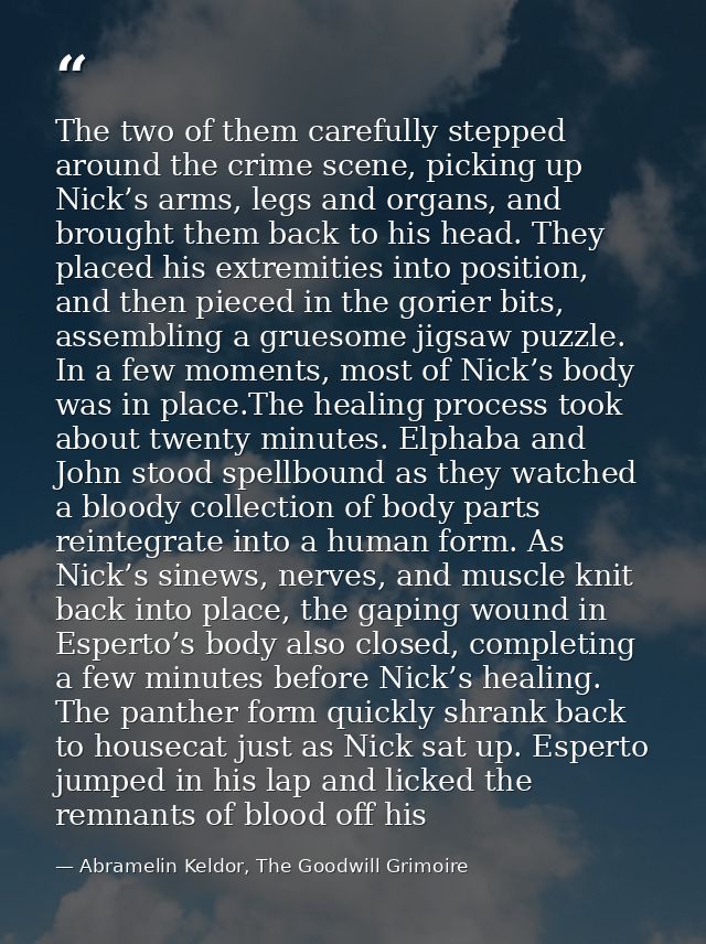 The two of them carefully stepped around the crime scene, picking up Nick’s arms, legs and organs, and brought them back — Abramelin Keldor, The Goodwill Grimoire