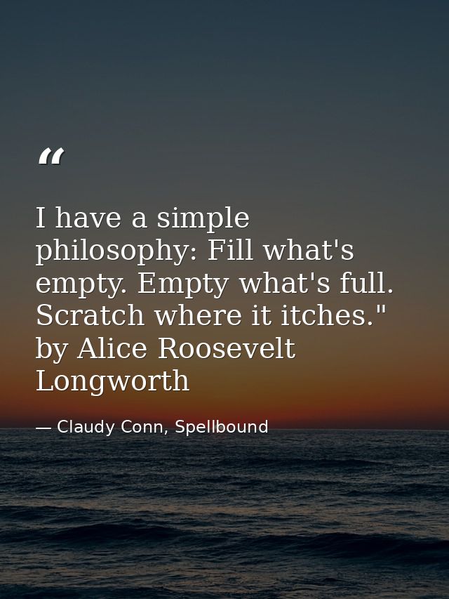 I have a simple philosophy: Fill what's empty. Empty what's full. Scratch where it itches." by Alice Roosevelt Longworth — Claudy Conn, Spellbound