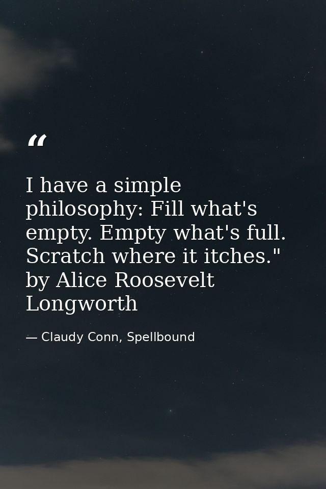 I have a simple philosophy: Fill what's empty. Empty what's full. Scratch where it itches." by Alice Roosevelt Longworth — Claudy Conn, Spellbound
