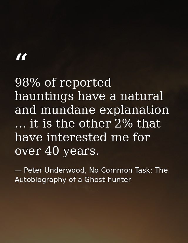 98% of reported hauntings have a natural and mundane explanation … it is the other 2% that have interested me for over 4 — Peter Underwood, No Common Task: The Autobiography of a Ghost-hunter