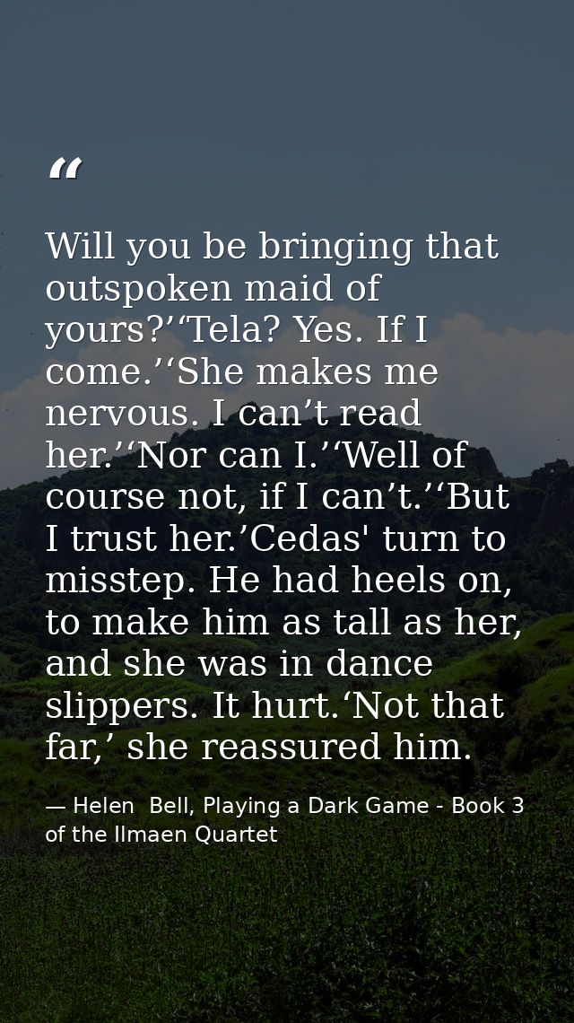 Will you be bringing that outspoken maid of yours?’‘Tela? Yes. If I come.’‘She makes me nervous. I can’t read her.’‘Nor  — Helen  Bell, Playing a Dark Game - Book 3 of the Ilmaen Quartet