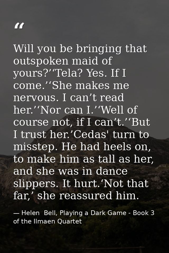Will you be bringing that outspoken maid of yours?’‘Tela? Yes. If I come.’‘She makes me nervous. I can’t read her.’‘Nor  — Helen  Bell, Playing a Dark Game - Book 3 of the Ilmaen Quartet