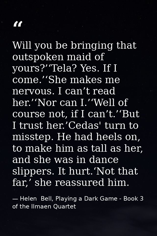 Will you be bringing that outspoken maid of yours?’‘Tela? Yes. If I come.’‘She makes me nervous. I can’t read her.’‘Nor  — Helen  Bell, Playing a Dark Game - Book 3 of the Ilmaen Quartet