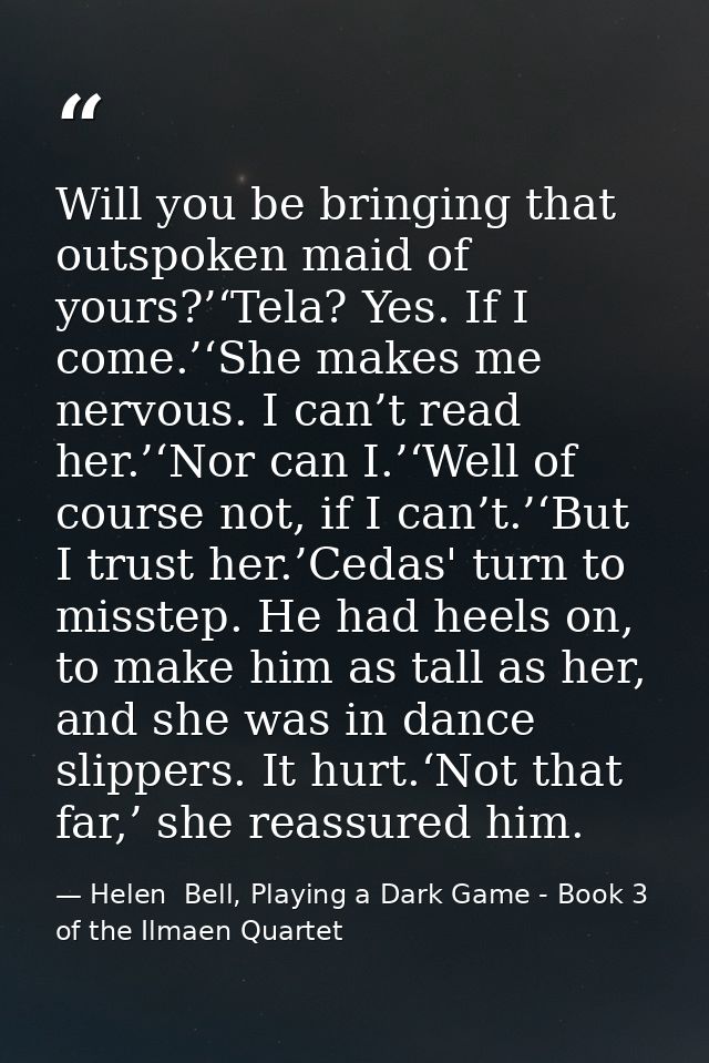 Will you be bringing that outspoken maid of yours?’‘Tela? Yes. If I come.’‘She makes me nervous. I can’t read her.’‘Nor  — Helen  Bell, Playing a Dark Game - Book 3 of the Ilmaen Quartet