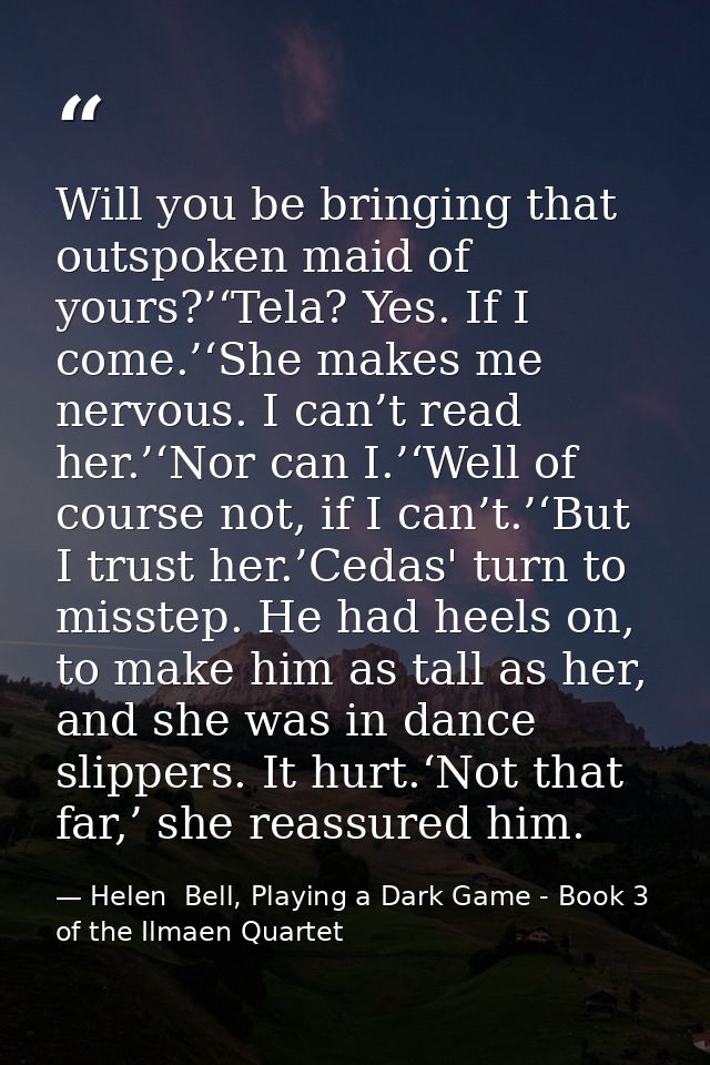 Will you be bringing that outspoken maid of yours?’‘Tela? Yes. If I come.’‘She makes me nervous. I can’t read her.’‘Nor  — Helen  Bell, Playing a Dark Game - Book 3 of the Ilmaen Quartet