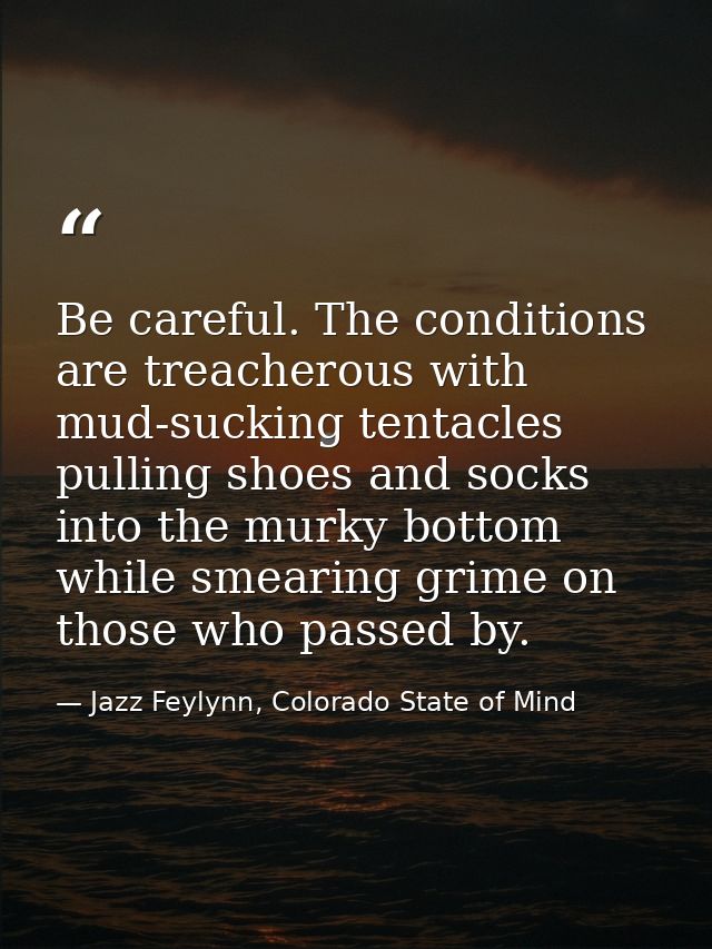 Be careful. The conditions are treacherous with mud-sucking tentacles pulling shoes and socks into the murky bottom whil — Jazz Feylynn, Colorado State of Mind