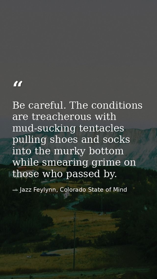 Be careful. The conditions are treacherous with mud-sucking tentacles pulling shoes and socks into the murky bottom whil — Jazz Feylynn, Colorado State of Mind