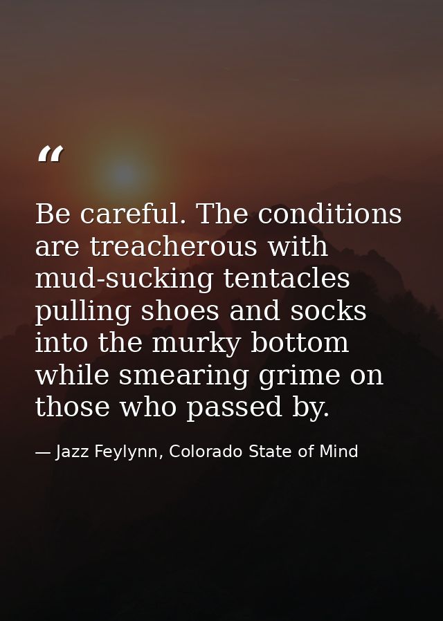 Be careful. The conditions are treacherous with mud-sucking tentacles pulling shoes and socks into the murky bottom whil — Jazz Feylynn, Colorado State of Mind