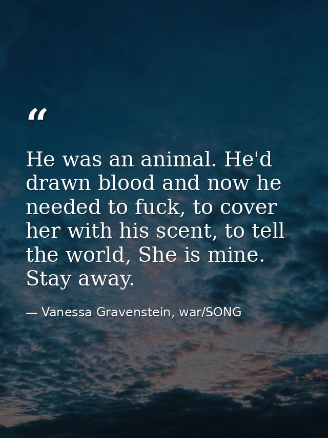 He was an animal. He'd drawn blood and now he needed to fuck, to cover her with his scent, to tell the world, She is min — Vanessa Gravenstein, war/SONG