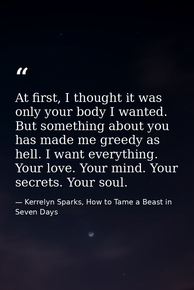 At first, I thought it was only your body I wanted. But something about you has made me greedy as hell. I want everythin — Kerrelyn Sparks, How to Tame a Beast in Seven Days