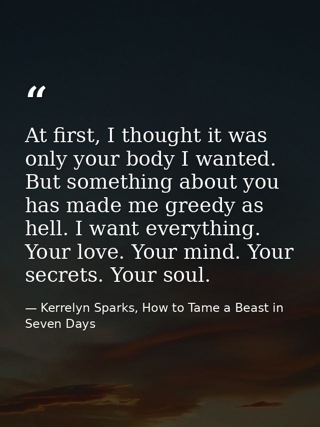 At first, I thought it was only your body I wanted. But something about you has made me greedy as hell. I want everythin — Kerrelyn Sparks, How to Tame a Beast in Seven Days