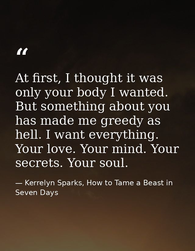At first, I thought it was only your body I wanted. But something about you has made me greedy as hell. I want everythin — Kerrelyn Sparks, How to Tame a Beast in Seven Days