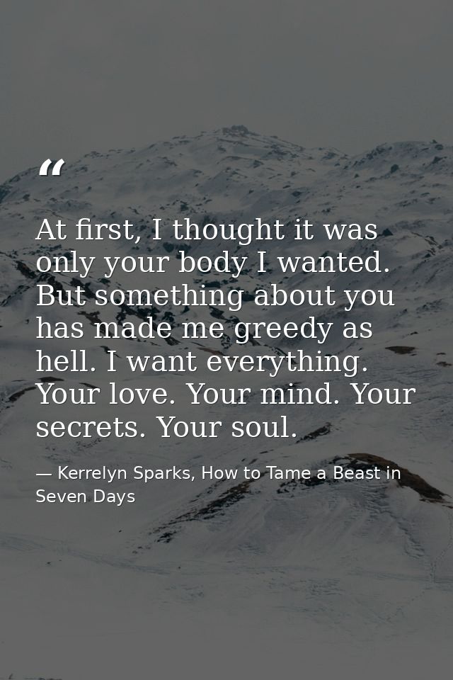 At first, I thought it was only your body I wanted. But something about you has made me greedy as hell. I want everythin — Kerrelyn Sparks, How to Tame a Beast in Seven Days