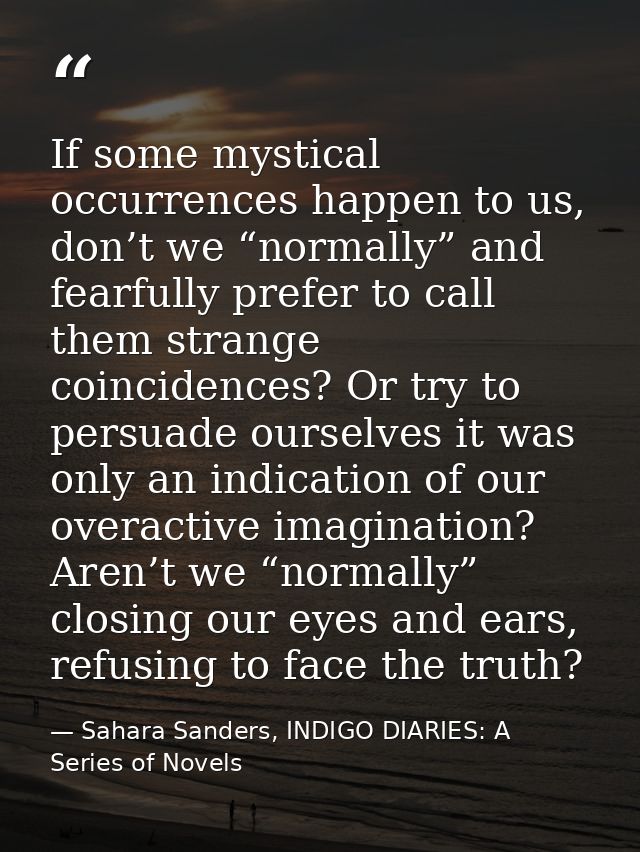 If some mystical occurrences happen to us, don’t we “normally” and fearfully prefer to call them strange coincidences? O — Sahara Sanders, INDIGO DIARIES: A Series of Novels