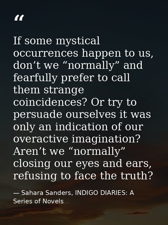 If some mystical occurrences happen to us, don’t we “normally” and fearfully prefer to call them strange coincidences? O — Sahara Sanders, INDIGO DIARIES: A Series of Novels