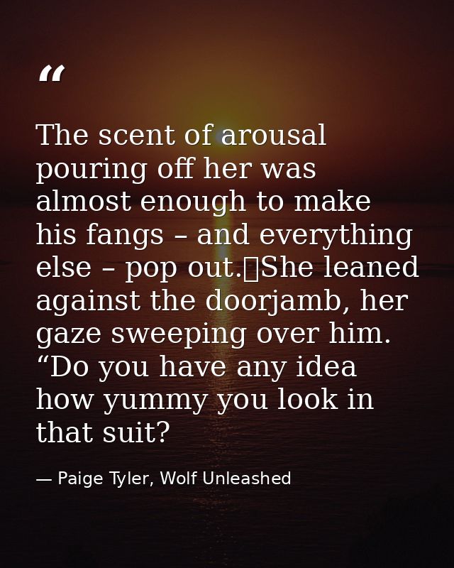 The scent of arousal pouring off her was almost enough to make his fangs – and everything else – pop out.	She leaned aga — Paige Tyler, Wolf Unleashed
