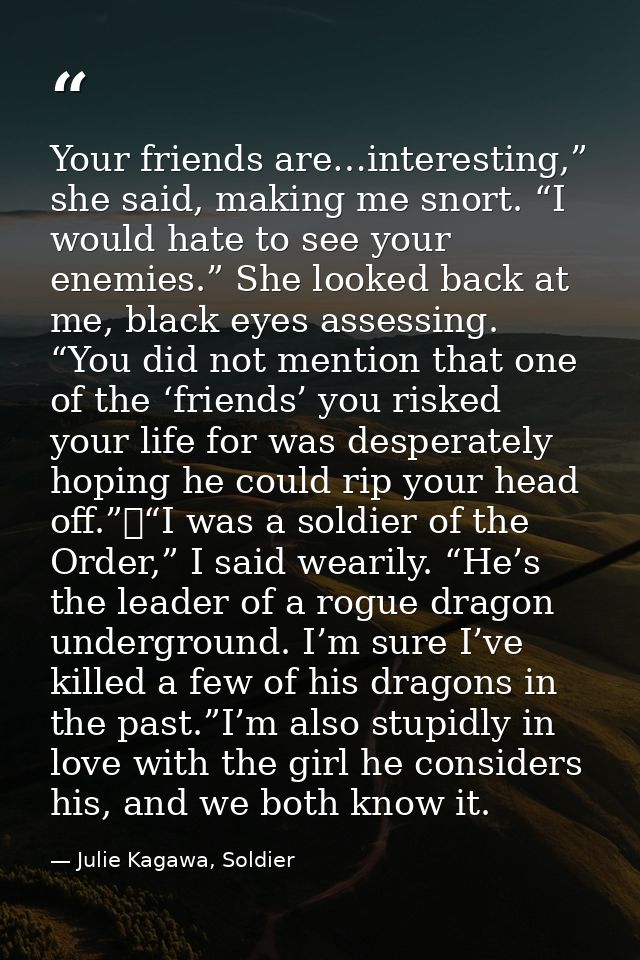 Your friends are…interesting,” she said, making me snort. “I would hate to see your enemies.” She looked back at me, bla — Julie Kagawa, Soldier