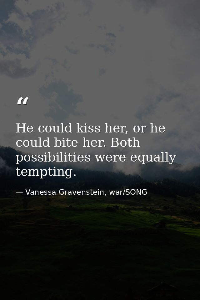 He could kiss her, or he could bite her. Both possibilities were equally tempting. — Vanessa Gravenstein, war/SONG