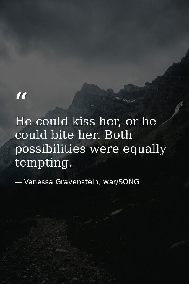 He could kiss her, or he could bite her. Both possibilities were equally tempting. — Vanessa Gravenstein, war/SONG