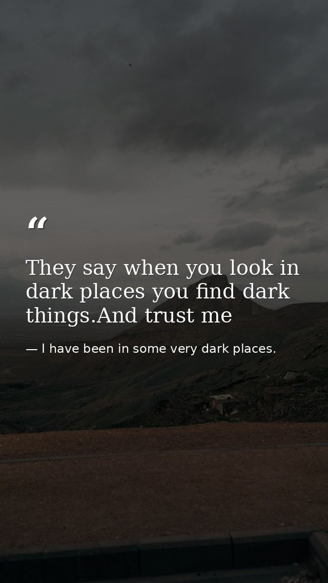They say when you look in dark places you find dark things.And trust me — I have been in some very dark places.