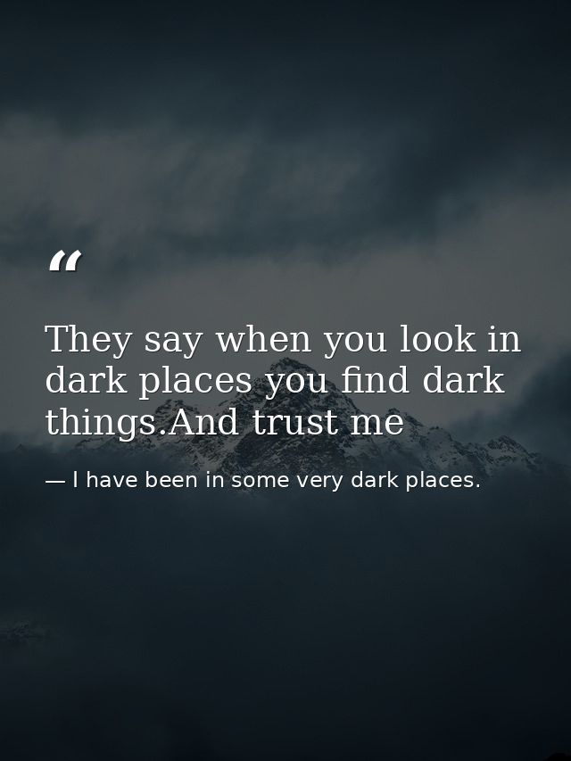 They say when you look in dark places you find dark things.And trust me — I have been in some very dark places.