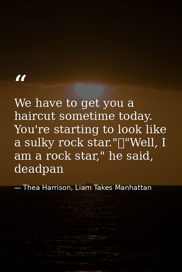 We have to get you a haircut sometime today. You're starting to look like a sulky rock star."	"Well, I am a rock star,"  — Thea Harrison, Liam Takes Manhattan