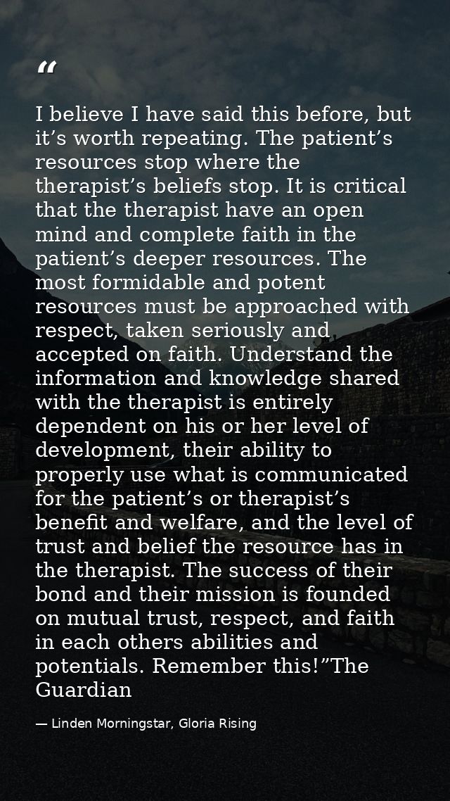 I believe I have said this before, but it’s worth repeating. The patient’s resources stop where the therapist’s beliefs  — Linden Morningstar, Gloria Rising