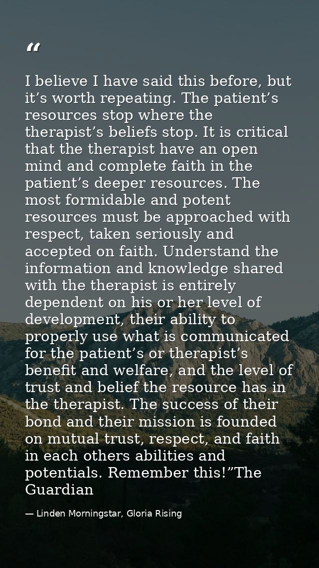 I believe I have said this before, but it’s worth repeating. The patient’s resources stop where the therapist’s beliefs  — Linden Morningstar, Gloria Rising