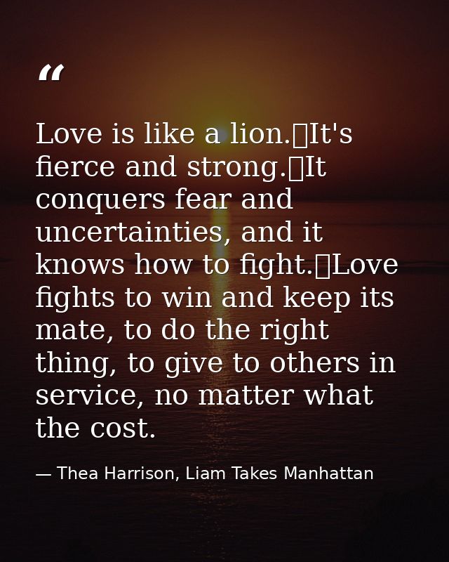Love is like a lion.	It's fierce and strong.	It conquers fear and uncertainties, and it knows how to fight.	Love fights  — Thea Harrison, Liam Takes Manhattan