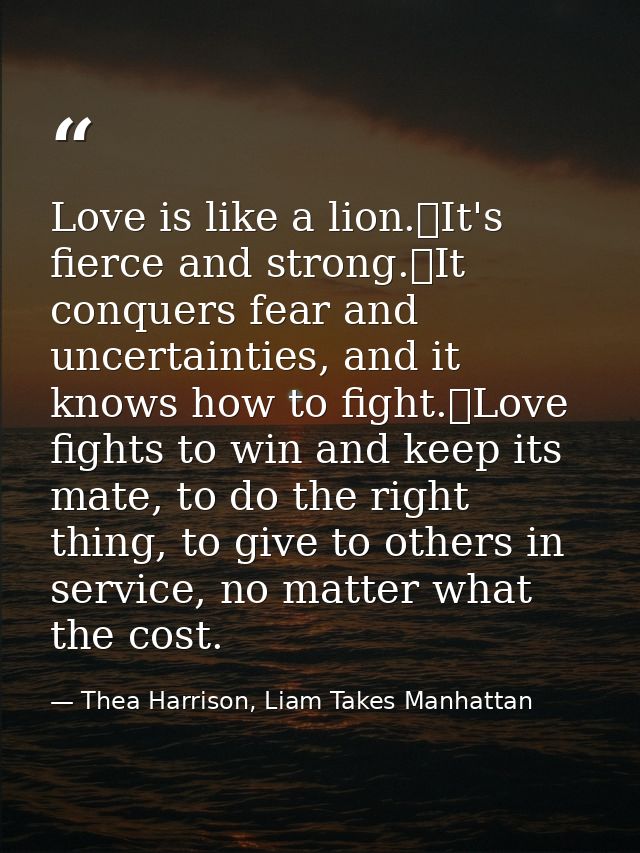 Love is like a lion.	It's fierce and strong.	It conquers fear and uncertainties, and it knows how to fight.	Love fights  — Thea Harrison, Liam Takes Manhattan