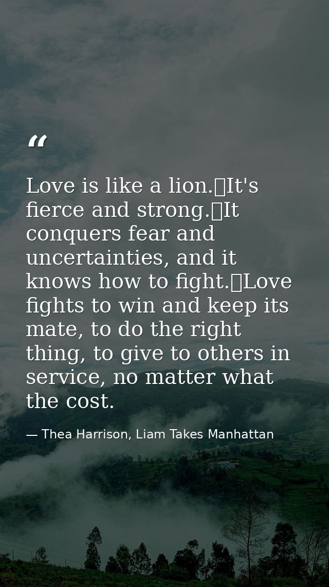 Love is like a lion.	It's fierce and strong.	It conquers fear and uncertainties, and it knows how to fight.	Love fights  — Thea Harrison, Liam Takes Manhattan