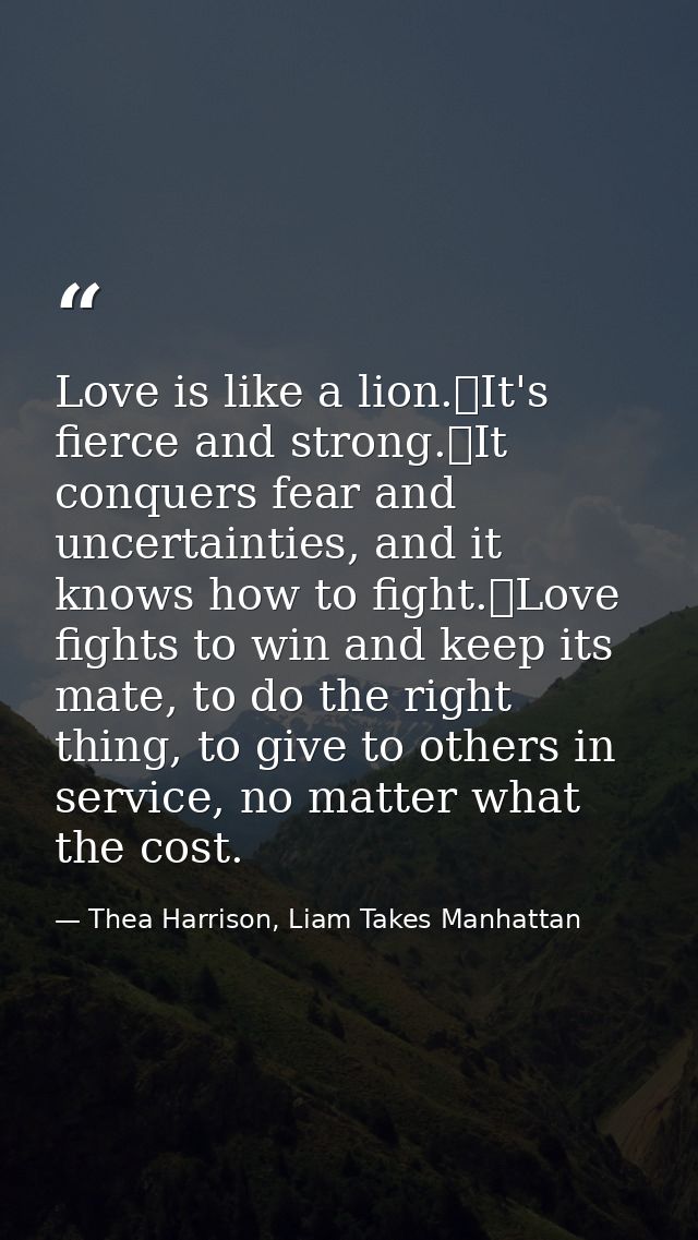 Love is like a lion.	It's fierce and strong.	It conquers fear and uncertainties, and it knows how to fight.	Love fights  — Thea Harrison, Liam Takes Manhattan