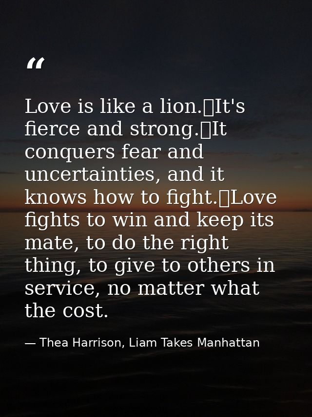 Love is like a lion.	It's fierce and strong.	It conquers fear and uncertainties, and it knows how to fight.	Love fights  — Thea Harrison, Liam Takes Manhattan