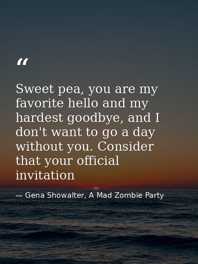 Sweet pea, you are my favorite hello and my hardest goodbye, and I don't want to go a day without you. Consider that you — Gena Showalter, A Mad Zombie Party
