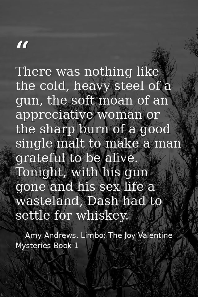There was nothing like the cold, heavy steel of a gun, the soft moan of an appreciative woman or the sharp burn of a goo — Amy Andrews, Limbo: The Joy Valentine Mysteries Book 1
