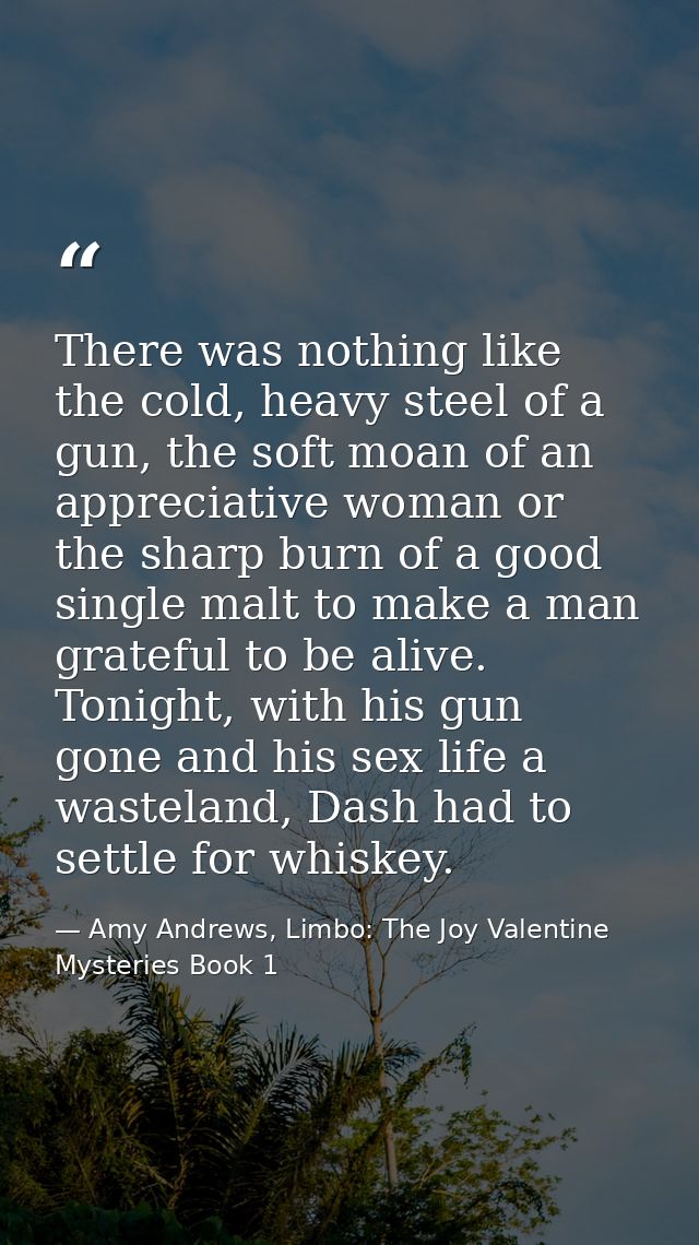 There was nothing like the cold, heavy steel of a gun, the soft moan of an appreciative woman or the sharp burn of a goo — Amy Andrews, Limbo: The Joy Valentine Mysteries Book 1