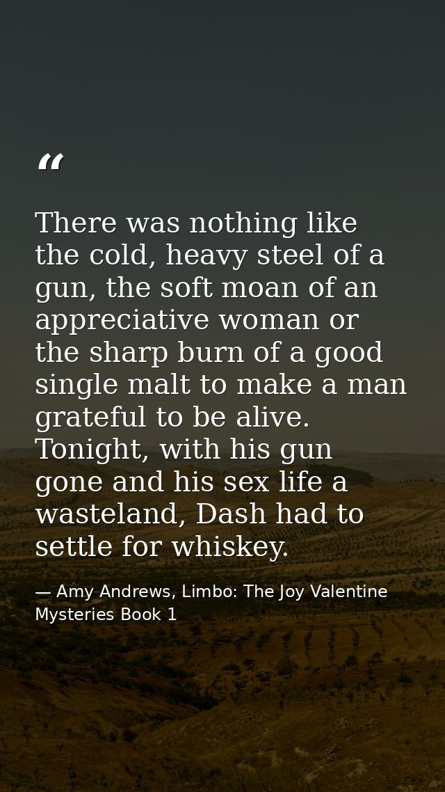 There was nothing like the cold, heavy steel of a gun, the soft moan of an appreciative woman or the sharp burn of a goo — Amy Andrews, Limbo: The Joy Valentine Mysteries Book 1