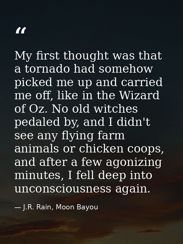 My first thought was that a tornado had somehow picked me up and carried me off, like in the Wizard of Oz. No old witche — J.R. Rain, Moon Bayou