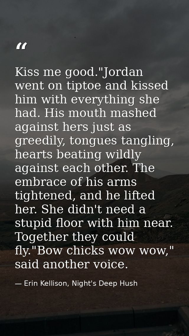 Kiss me good."Jordan went on tiptoe and kissed him with everything she had. His mouth mashed against hers just as greedi — Erin Kellison, Night's Deep Hush