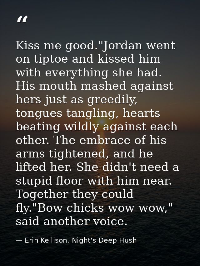 Kiss me good."Jordan went on tiptoe and kissed him with everything she had. His mouth mashed against hers just as greedi — Erin Kellison, Night's Deep Hush