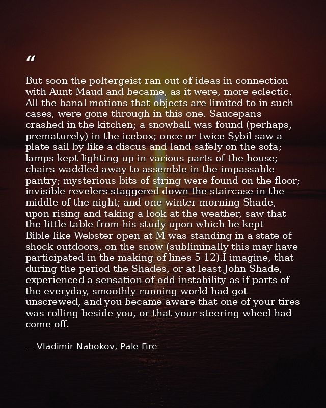 But soon the poltergeist ran out of ideas in connection with Aunt Maud and became, as it were, more eclectic. All the ba — Vladimir Nabokov, Pale Fire