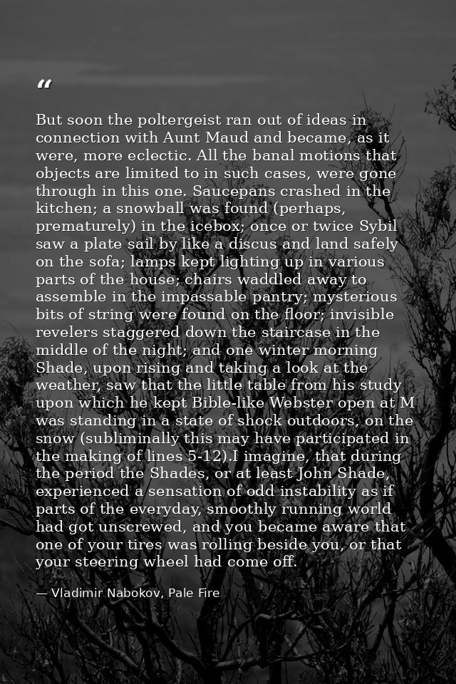 But soon the poltergeist ran out of ideas in connection with Aunt Maud and became, as it were, more eclectic. All the ba — Vladimir Nabokov, Pale Fire