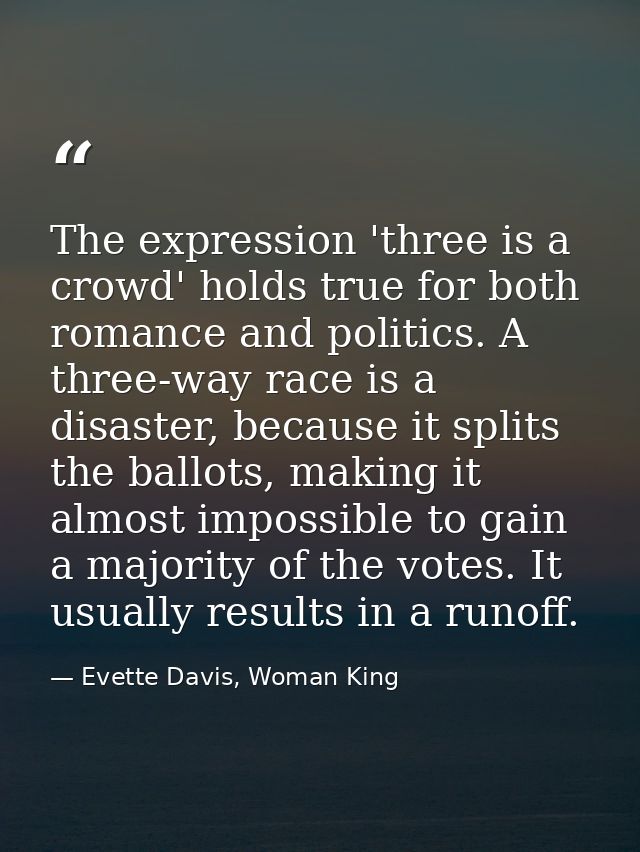 The expression 'three is a crowd' holds true for both romance and politics. A three-way race is a disaster, because it s — Evette Davis, Woman King