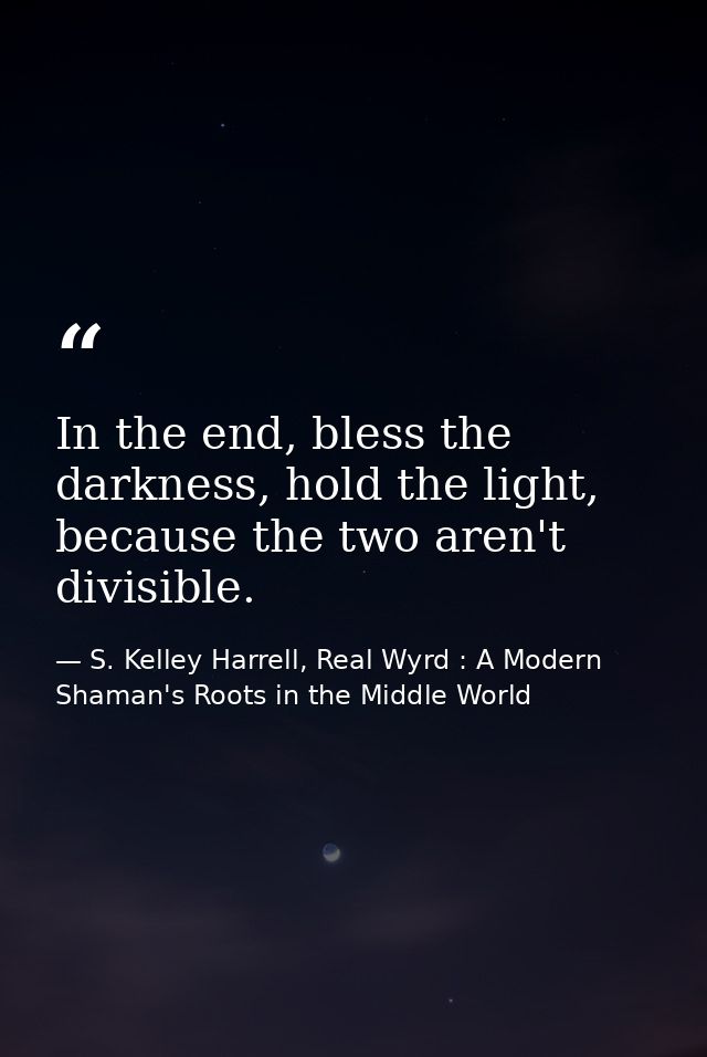 In the end, bless the darkness, hold the light, because the two aren't divisible. — S. Kelley Harrell, Real Wyrd : A Modern Shaman's Roots in the Middle World