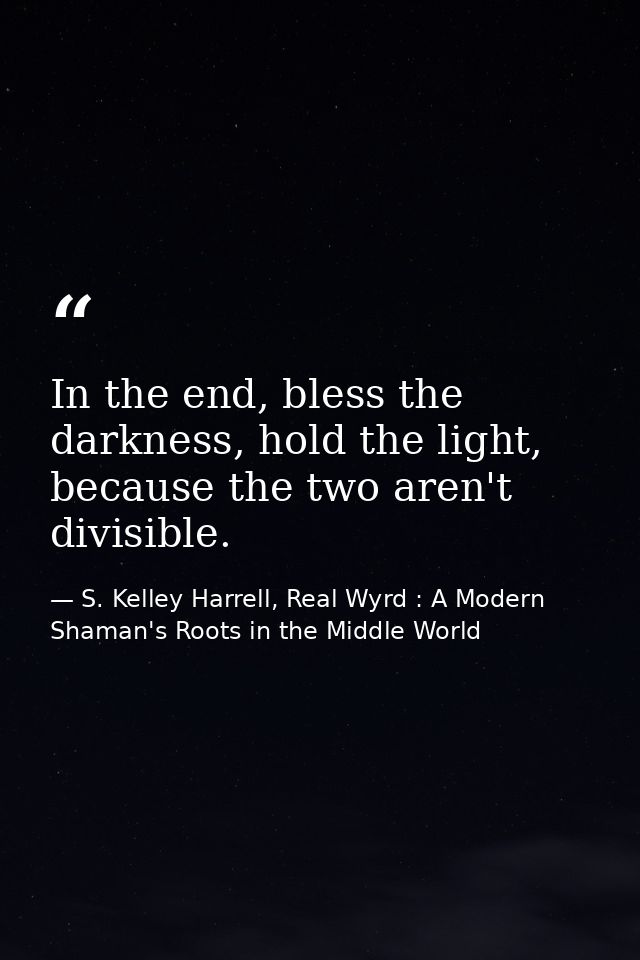 In the end, bless the darkness, hold the light, because the two aren't divisible. — S. Kelley Harrell, Real Wyrd : A Modern Shaman's Roots in the Middle World