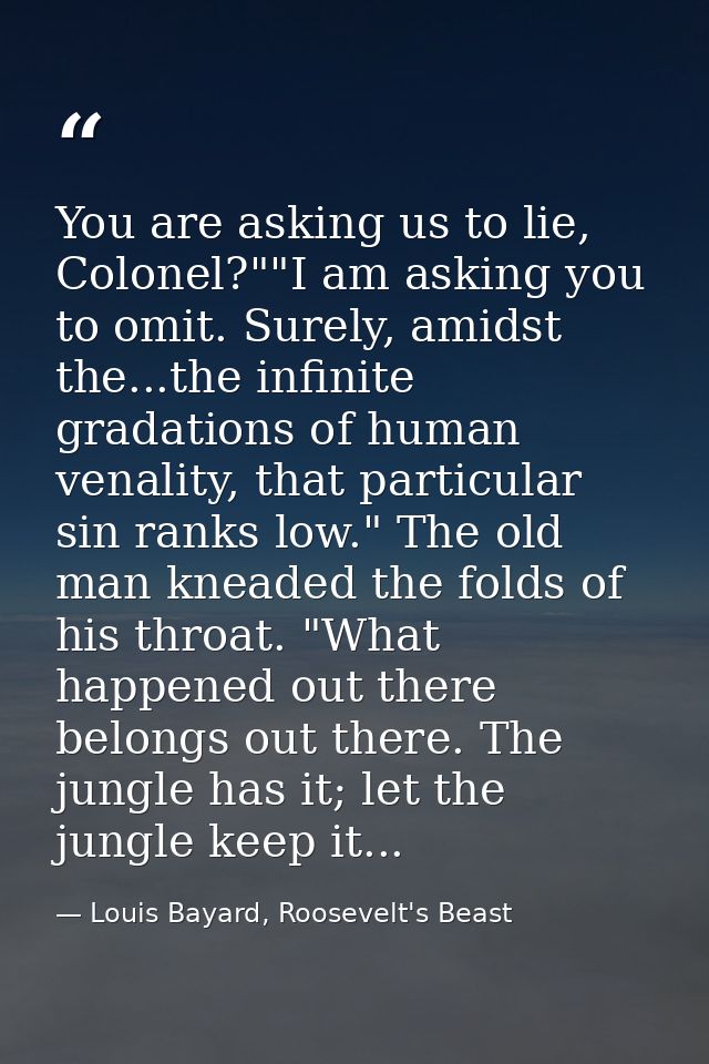 You are asking us to lie, Colonel?""I am asking you to omit. Surely, amidst the...the infinite gradations of human venal — Louis Bayard, Roosevelt's Beast