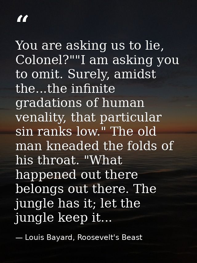 You are asking us to lie, Colonel?""I am asking you to omit. Surely, amidst the...the infinite gradations of human venal — Louis Bayard, Roosevelt's Beast