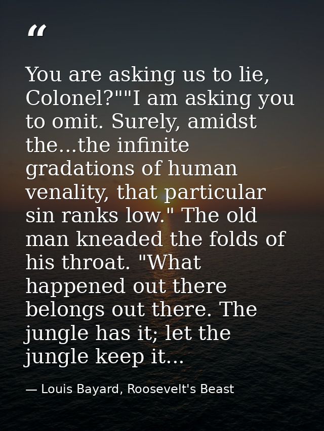 You are asking us to lie, Colonel?""I am asking you to omit. Surely, amidst the...the infinite gradations of human venal — Louis Bayard, Roosevelt's Beast