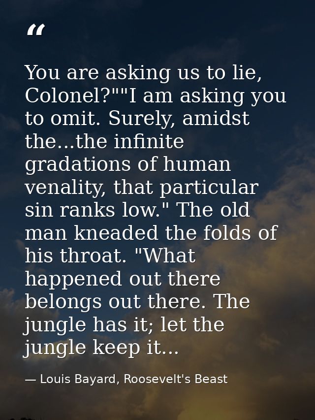 You are asking us to lie, Colonel?""I am asking you to omit. Surely, amidst the...the infinite gradations of human venal — Louis Bayard, Roosevelt's Beast