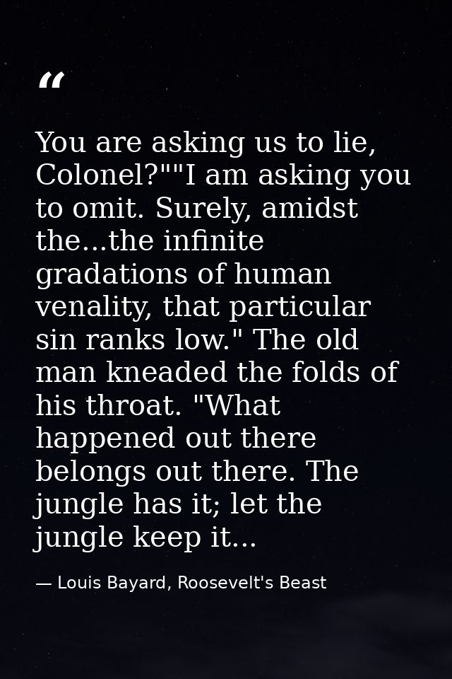 You are asking us to lie, Colonel?""I am asking you to omit. Surely, amidst the...the infinite gradations of human venal — Louis Bayard, Roosevelt's Beast